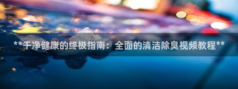 尊龙游戏中心：**干净健康的终极指南：全面的清洁除臭视频