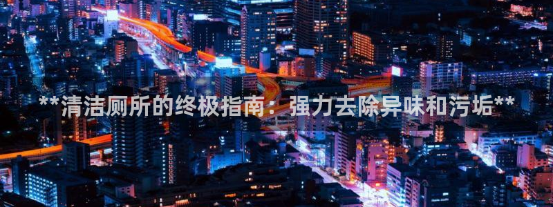 尊龙官网手机版：**清洁厕所的终极指南：强力去除异味和污