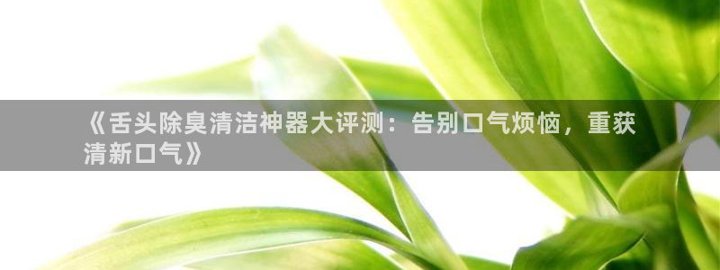 尊龙app最新版本官网：《舌头除臭清洁神器大评测：告别口